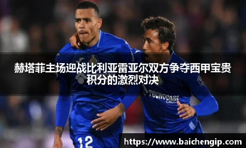 赫塔菲主场迎战比利亚雷亚尔双方争夺西甲宝贵积分的激烈对决