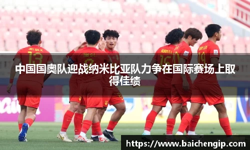 中国国奥队迎战纳米比亚队力争在国际赛场上取得佳绩